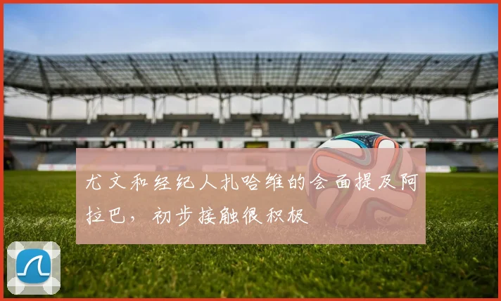 尤文和经纪人扎哈维的会面提及阿拉巴，初步接触很积极
