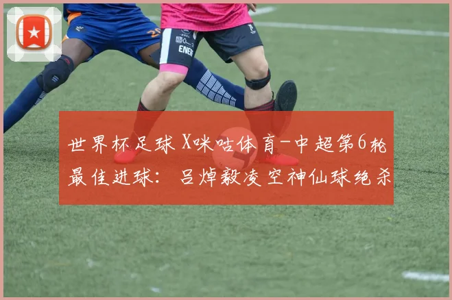世界杯足球 X咪咕体育-中超第6轮最佳进球：吕焯毅凌空神仙球绝杀当选