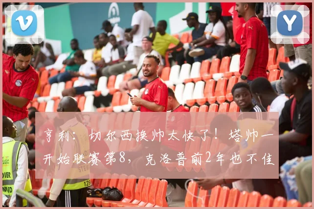 亨利：切尔西换帅太快了！塔帅一开始联赛第8，克洛普前2年也不佳
