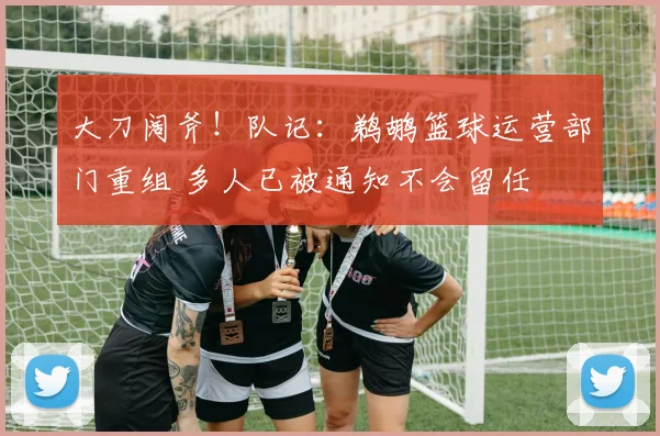 大刀阔斧！队记：鹈鹕篮球运营部门重组 多人已被通知不会留任